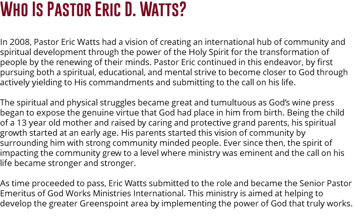 Who Is Pastor Eric D. Watts? In 2008, Pastor Eric Watts had a vision of creating an international hub of community and spiritual development through the power of the Holy Spirit for the transformation of people by the renewing of their minds. Pastor Eric continued in this endeavor, by first pursuing both a spiritual, educational, and mental strive to become closer to God through actively yielding to His commandments and submitting to the call on his life. The spiritual and physical struggles became great and tumultuous as God’s wine press began to expose the genuine virtue that God had place in him from birth. Being the child of a 13 year old mother and raised by caring and protective grand parents, his spiritual growth started at an early age. His parents started this vision of community by surrounding him with strong community minded people. Ever since then, the spirit of impacting the community grew to a level where ministry was eminent and the call on his life became stronger and stronger. As time proceeded to pass, Eric Watts submitted to the role and became the Senior Pastor Emeritus of God Works Ministries International. This ministry is aimed at helping to develop the greater Greenspoint area by implementing the power of God that truly works. 
