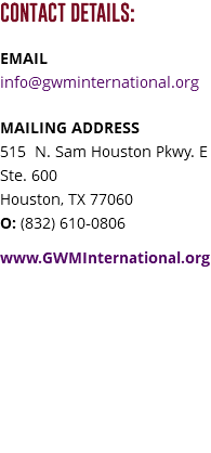 CONTACT DETAILS: EMAIL info@gwminternational.org MAILING ADDRESS 515 N. Sam Houston Pkwy. E Ste. 600 Houston, TX 77060 O: (832) 610-0806 www.GWMInternational.org 