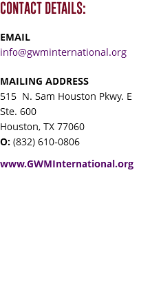 CONTACT DETAILS: EMAIL info@gwminternational.org MAILING ADDRESS 515 N. Sam Houston Pkwy. E Ste. 600 Houston, TX 77060 O: (832) 610-0806 www.GWMInternational.org 